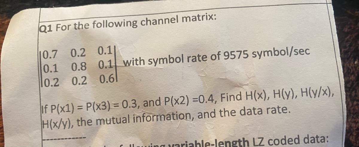 Q1 For the following channel matrix:
10.7 0.2 0.11
0.1
0.8 0.1 with symbol rate of 9575 symbol/sec
10.2 0.2 0.61
If P(x1) = P(x3) = 0.3, and P(x2) =0.4, Find H(x), H(y), H(y/x),
H(x/y), the mutual information, and the data rate.
able-length LZ coded data: