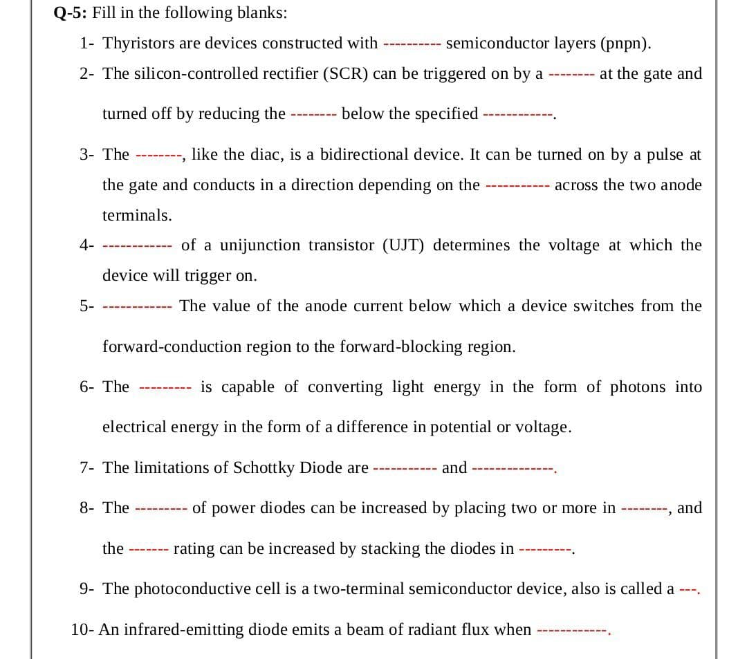 Q-5: Fill in the following blanks:
1- Thyristors are devices constructed with
semiconductor layers (pnpn).
2- The silicon-controlled rectifier (SCR) can be triggered on by a -------- at the gate and
turned off by reducing the
below the specified
----- ---
3- The
like the diac, is a bidirectional device. It can be turned on by a pulse at
------
the gate and conducts in a direction depending on the
across the two anode
terminals.
4-
of a unijunction transistor (UJT) determines the voltage at which the
----- ----
device will trigger on.
5-
The value of the anode current below which a device switches from the
----- --
forward-conduction region to the forward-blocking region.
6- The
is capable of converting light energy in the form of photons into
----- ----
electrical energy in the form of a difference in potential or voltage.
7- The limitations of Schottky Diode are
and
8- The
of power diodes can be increased by placing two or more in ---, and
----
the
rating can be increased by stacking the diodes in
9- The photoconductive cell is a two-terminal semiconductor device, also is called a ---.
10- An infrared-emitting diode emits a beam of radiant flux when
