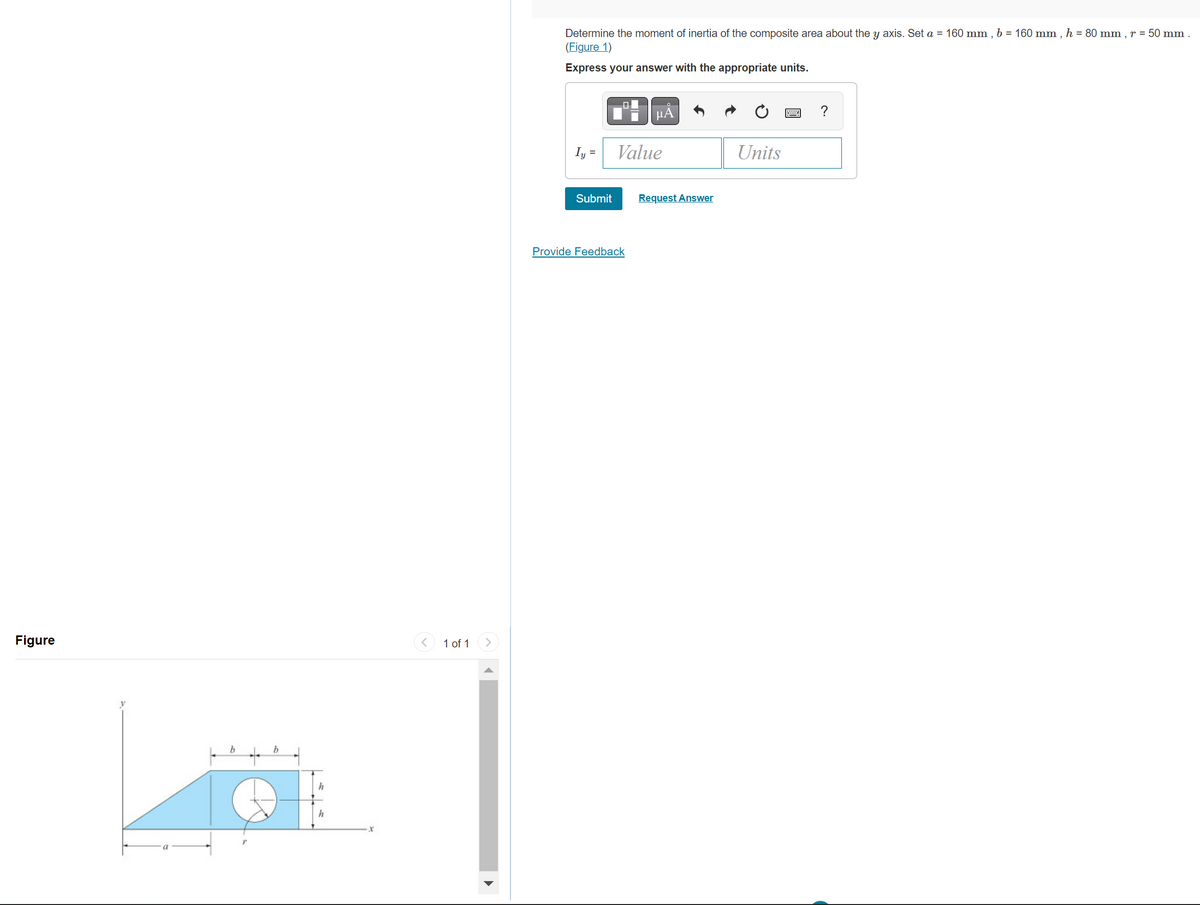 Figure
y
b
b
1
h
h
X
< 1 of 1
Determine the moment of inertia of the composite area about the y axis. Set a = 160 mm, b = 160 mm, h = 80 mm, r = 50 mm.
(Figure 1)
Express your answer with the appropriate units.
Iy=
Submit
00
μA
Value
Provide Feedback
Request Answer
Units
?