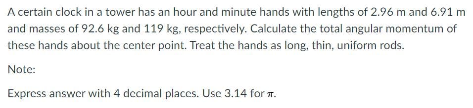 A certain clock in a tower has an hour and minute hands with lengths of 2.96 m and 6.91 m
and masses of 92.6 kg and 119 kg, respectively. Calculate the total angular momentum of
these hands about the center point. Treat the hands as long, thin, uniform rods.
Note:
Express answer with 4 decimal places. Use 3.14 for T.
