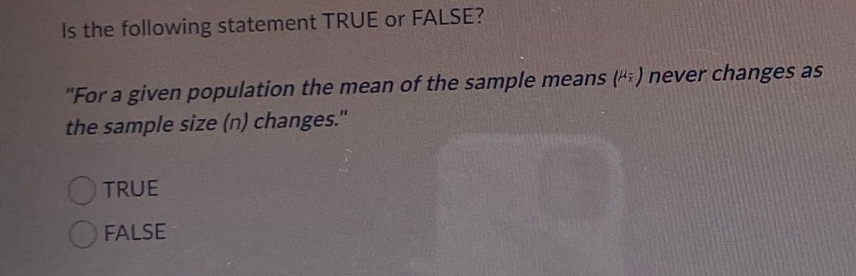 Is the following statement TRUE or FALSE?
"For a given population the mean of the sample means (H=) never changes as
the sample size (n) changes."
TRUE
OFALSE
