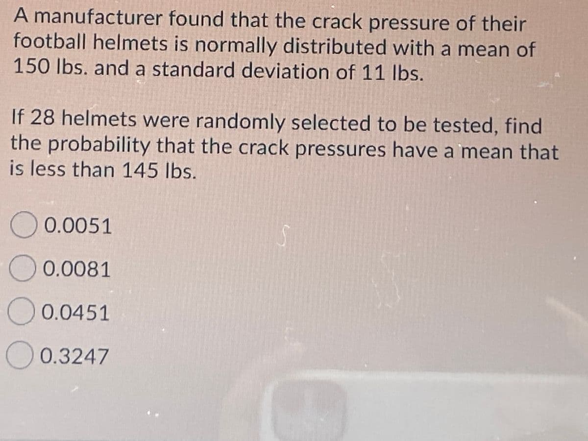 A manufacturer found that the crack pressure of their
football helmets is normally distributed with a mean of
150 lbs. and a standard deviation of 11 lbs.
If 28 helmets were randomly selected to be tested, find
the probability that the crack pressures have a mean that
is less than 145 Ibs.
O 0.0051
O 0.0081
O 0.0451
O0.3247
