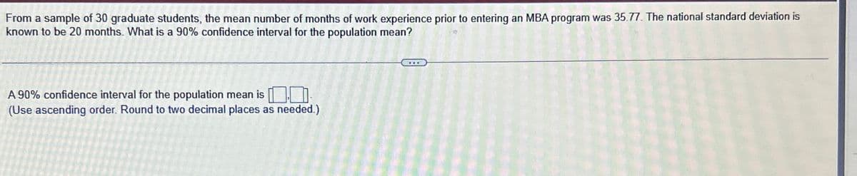 From a sample of 30 graduate students, the mean number of months of work experience prior to entering an MBA program was 35.77. The national standard deviation is
known to be 20 months. What is a 90% confidence interval for the population mean?
A 90% confidence interval for the population mean is
(Use ascending order. Round to two decimal places as needed.)