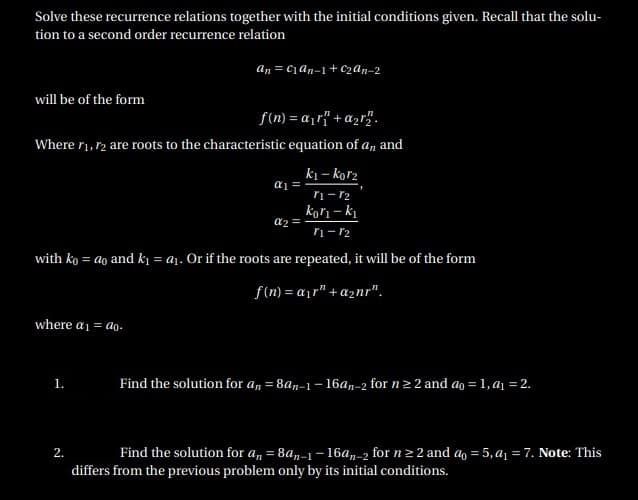 Solve these recurrence relations together with the initial conditions given. Recall that the solu-
tion to a second order recurrence relation
an = can-1 + C2An-2
will be of the form
f(n) = a¡r{" + a2r".
Where ri, r2 are roots to the characteristic equation of a,
and
k1 – kor2
ri- r2
kori – ki
a2 =
ri- r2
with ko = ao and k1 = a1. Or if the roots are repeated, it will be of the form
f(n) = a¡r" + a2nr".
where a1 = ao.
Find the solution for an = 8an-1 – 16an-2 for n> 2 and ao = 1, aį =2.
1.
2.
Find the solution for a, = 8an-1 - 16a,-2 for n2 2 and a = 5, a1 = 7. Note: This
differs from the previous problem only by its initial conditions.
