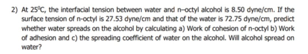 2) At 25°C, the interfacial tension between water and n-octyl alcohol is 8.50 dyne/cm. If the
surface tension of n-octyl is 27.53 dyne/cm and that of the water is 72.75 dyne/cm, predict
whether water spreads on the alcohol by calculating a) Work of cohesion of n-octyl b) Work
of adhesion and c) the spreading coefficient of water on the alcohol. Will alcohol spread on
water?
