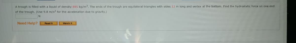 A trough is filled with a liquid of density 885 kg/m3. The ends of the trough are equilateral triangles with sides 12 m long and vertex at the bottom. Find the hydrostatic force on one end
of the trough. (Use 9,8 m/s2 for the acceleration due to gravity.)
N
Need Help?
Read It
Watch It
