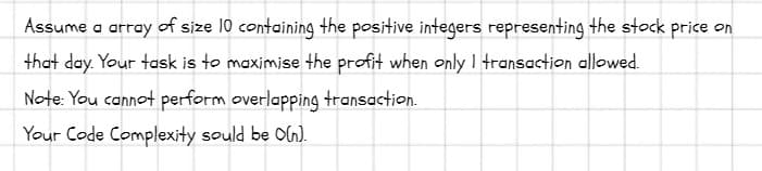 Assume a array of size 10 containing the positive integers representing the stock price on
that day. Your task is to maximise the profit when only I transaction allowed.
Note: You cannot perform overlapping transaction.
Your Code Complexity sould be O(n).