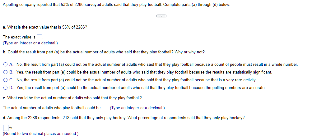 A polling company reported that 53% of 2286 surveyed adults said that they play football. Complete parts (a) through (d) below.
C
a. What is the exact value that is 53% of 2286?
The exact value is
(Type an integer or a decimal.)
b. Could the result from part (a) be the actual number of adults who said that they play football? Why or why not?
O A. No, the result from part (a) could not be the actual number of adults who said that they play football because a count of people must result in a whole number.
O B. Yes, the result from part (a) could be the actual number of adults who said that they play football because the results are statistically significant.
O C.
No, the result from part (a) could not be the actual number of adults who said that they play football because that is a very rare activity.
O D. Yes, the result from part (a) could be the actual number of adults who said that they play football because the polling numbers are accurate.
c. What could be the actual number of adults who said that they play football?
The actual number of adults who play football could be. (Type an integer or a decimal.)
d. Among the 2286 respondents, 218 said that they only play hockey. What percentage of respondents said that they only play hockey?
(Round to two decimal places as needed.)