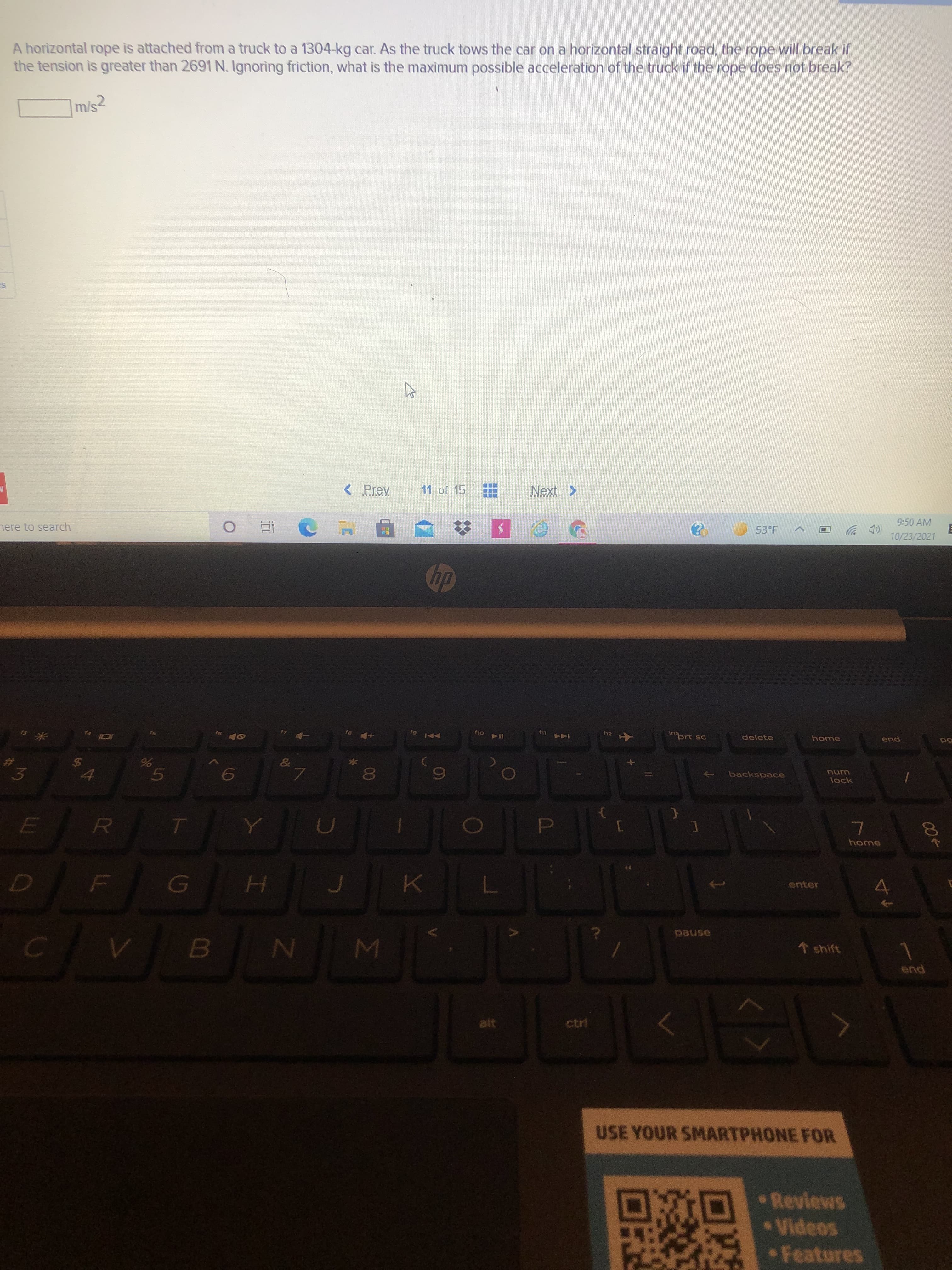 00
5
936
LL
%24
A horizontal rope is attached from a truck to a 1304-kg car. As the truck tows the car on a horizontal straight road, the rope will break if
the tension is greater than 2691 N. Ignoring friction, what is the maximum possible acceleration of the truck if the rope does not break?
m/s2
< Prev
11 of 15
nere to search
9:50 AM
53°F
10/23/2021
12
一
su
prt sc
delete
144 )
home
end
3.
backspace
num
4.
lock
6,
home
4.
enter
MI
asned
* shift
end
alt
ctrl
USE YOUR SMARTPHONE FOR
Reviews
Videos
Features
