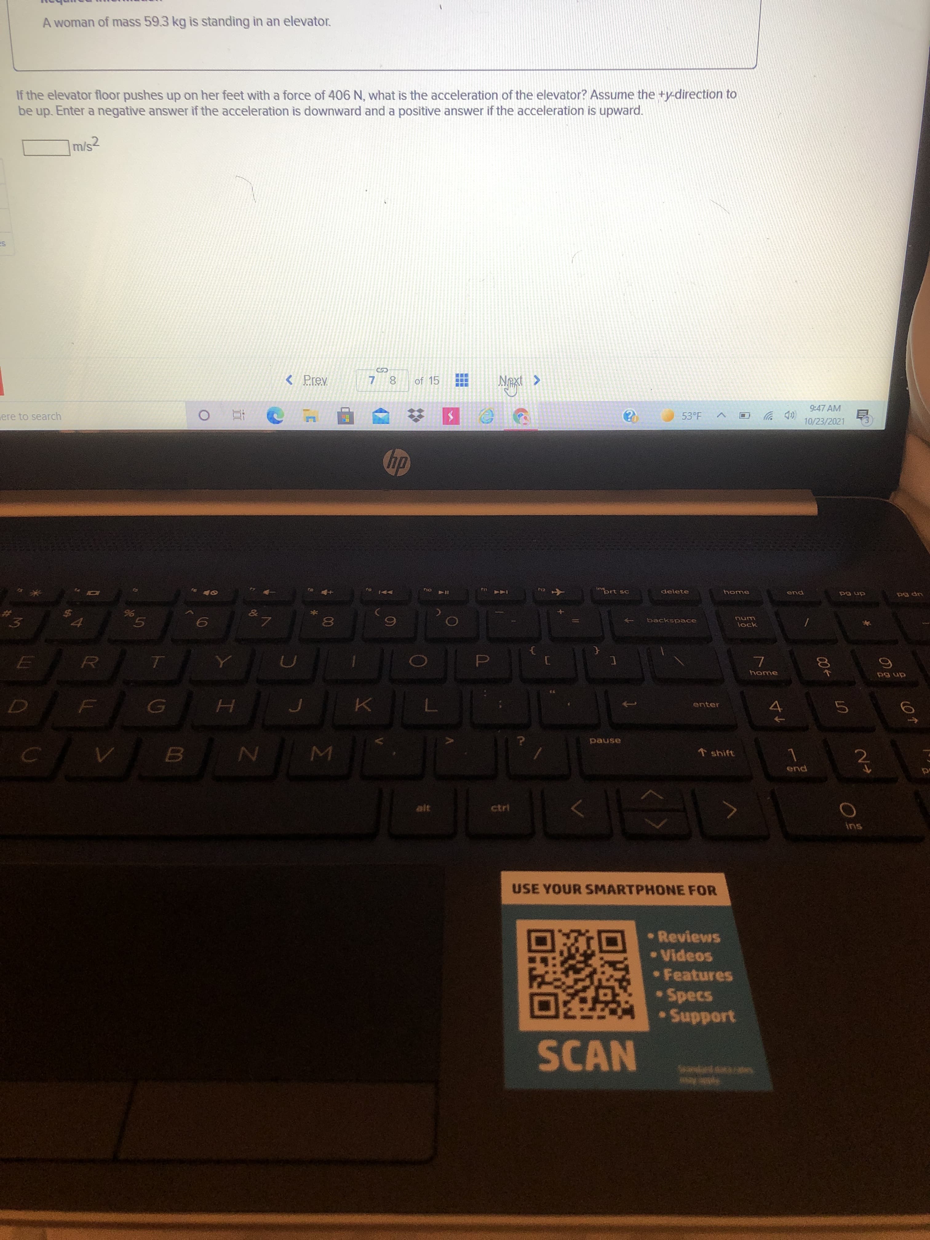 00
00
Σ
A woman of mass 59.3 kg is standing in an elevator.
If the elevator floor pushes up on her feet with a force of 406 N, what is the acceleration of the elevator? Assume the +y-direction to
be up. Enter a negative answer if the acceleration is downward and a positive answer if the acceleration is upward.
m/s2
%24
< Prev
of 15
7.
く
9:47 AM
(D ツロく
10/23/2021
ere to search
53°F
no V4
SU
prt sc
F12
delete
home
end
dn 6d
up 6d
backspace
lock
3.
4.
D.
dn 6d
enter
pause
↑ shift
B.
2.
end
ctri
ins
USE YOUR SMARTPHONE FOR
• Reviews
•Videos
• Features
Specs
Support
SCAN

