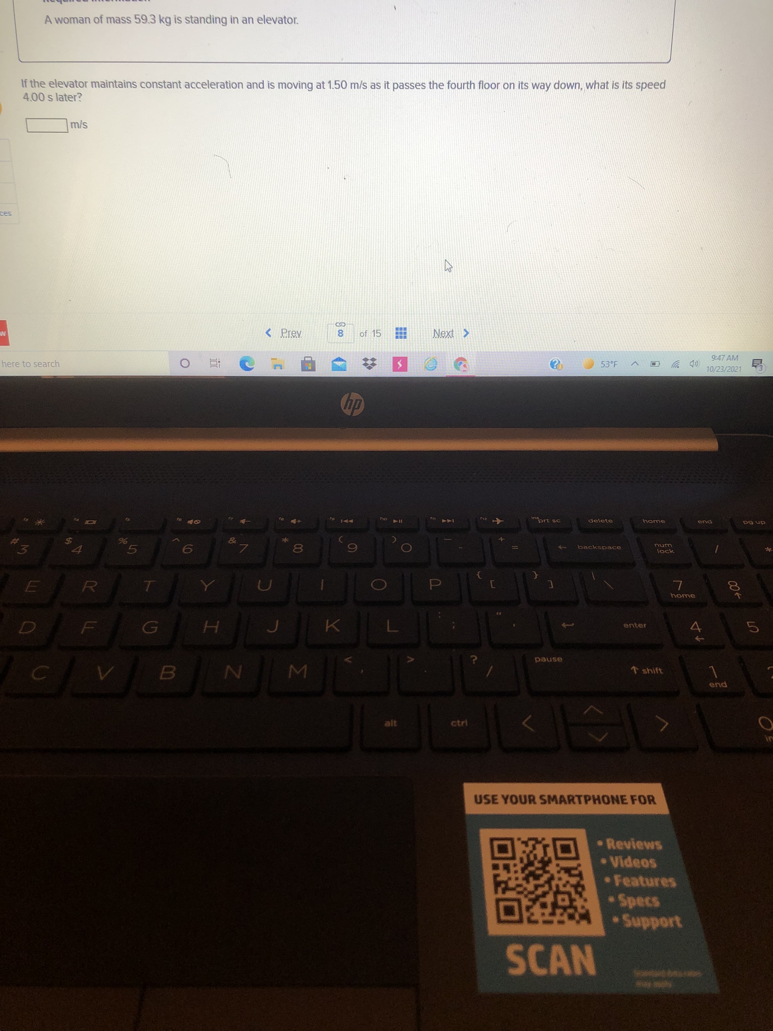 00
Σ
24
A woman of mass 59.3 kg is standing in an elevator.
If the elevator maintains constant acceleration and is moving at 1.50 m/s as it passes the fourth floor on its way down, what is its speed
4.00 s later?
%24
< Prev
of 15
8.
9:47 AM
here to search
53°F
p 岁
10/23/2021
F12
ins
"prt sc
delete
LL
end
OLI
NANA
114
dn 6d
backspace
unu
lock
5.
home
enter
pause
shift
pua
ctri
USE YOUR SMARTPHONE FOR
•Reviews
•Videos
Features
Specs
SCAN

