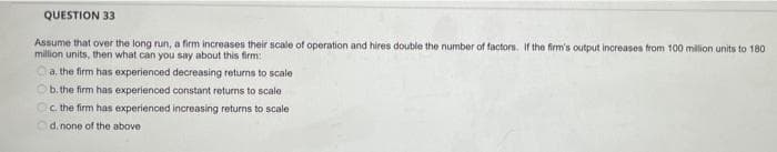 QUESTION 33
Assume that over the long nun, a firm increases their scale of operation and hires double the number of factors. If the firm's output increases from 100 million units to 180
million units, then what can you say about this firm:
a, the firm has experienced decreasing returns to scale
b.the firm has experienced constant returns to scale
Oc the firm has experienced increasing returns to scale
d. none of the above
