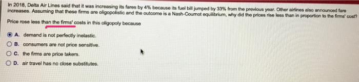 In 2018, Delta Air Lines said that it was increasing its fares by 4% because its fuel bill jumped by 33% from the previous yoar. Other airines also announced fare
increases. Assuming that these firms are oligopolistic and the outcome is a Nash-Coumot equilibrium, why did the prices rise less than in proportion to the firms' cost?
Price rose less than the firms' costs in this oligopoly because
O A. demand is not perfectly inelastic.
O B. consumers are not price sensitive.
OC. the firms are price takers.
D. air travel has no close substitutes.
