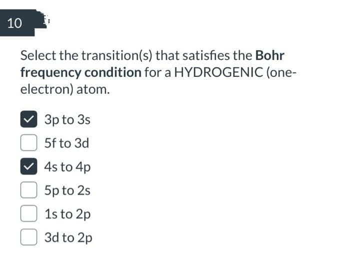 10
Select the transition(s) that satisfies the Bohr
frequency condition for a HYDROGENIC (one-
electron) atom.
3p to 3s
5f to 3d
4s to 4p
5p to 2s
1s to 2p
3d to 2p
