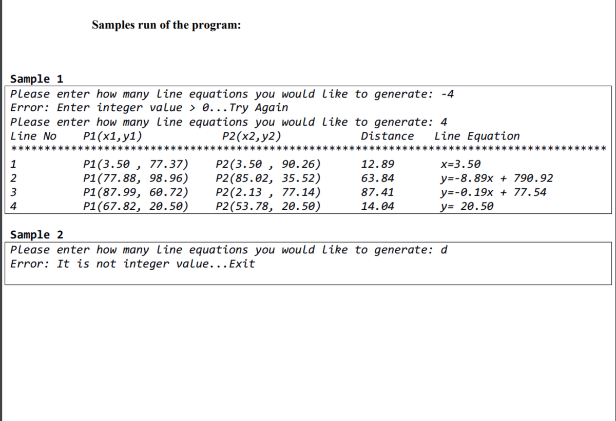 Samples run of the program:
Sample 1
Please enter how many Lline equations you would like to generate: -4
Error: Enter integer value > 0... Try Again
Please enter how many line equations you would Like to generate: 4
Line No
P1(х1,у1)
P2(x2, y2)
Distance
Line Equation
*****
*********
*********
*******
P1(3.50 , 77.37)
P1(77.88, 98.96)
Р1(87.99, 6ө.72)
Р1(67.82, 2ө.50)
P2(3.50 , 90.26)
Р2 (85.02, 35. 52)
P2(2.13 , 77.14)
Р2 (53.78, 2ө. 50)
1
12.89
X=3.50
у--8.89х + 790.92
у--0. 19х + 77.54
y= 20.50
2
63.84
87.41
4
14.04
Sample 2
Please enter how many line equations you would like to generate: d
Error: It is not integer value...Exit
