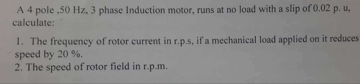 A 4 pole ,50 Hz, 3 phase Induction motor, runs at no load with a slip of 0.02 p. u,
calculate:
1. The frequency of rotor current in r.p.s, if a mechanical load applied on it reduces
speed by 20 %.
2. The speed of rotor field in r.p.m.