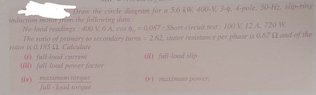 Draw the circle diagram for a 5.6 kW, 400-V, 3-0, 4-pole, 50-Hz. slip-ring
induction motor from the following data:
No-load readings: 400 V, 6 A. cos
= 0.087: Short-circuit test: 100 V, 12 A, 720 W
The ratio of primary to secondary turns = 2.62, stator resistance per phase is 0.67 and of the
rotor is 0.185 2. Calculate
(ii) full-load slip
(i) full-load current
(iii) full-load power factor
(iv) maximum torque
full-load torque
(v) maximum power.