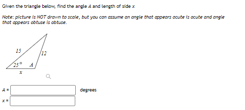 Given the triangle below, find the angle A and length of side x
Note: picture is NOT drawn to scale, but you can assume an angie that appears acute is acute and angle
that appears obtuse is obtuse.
15
/12
25°
A=
degrees
