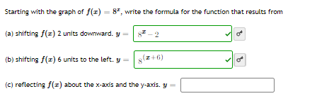 Starting with the graph of f(z) = 8", write the formula for the function that results from
%3D
(a) shifting f(x) 2 units downward. y =
of
(b) shifting f(z) 6 units to the left. y =
8(z+6)
of
(c) reflecting f(r) about the x-axis and the y-axis. y =
