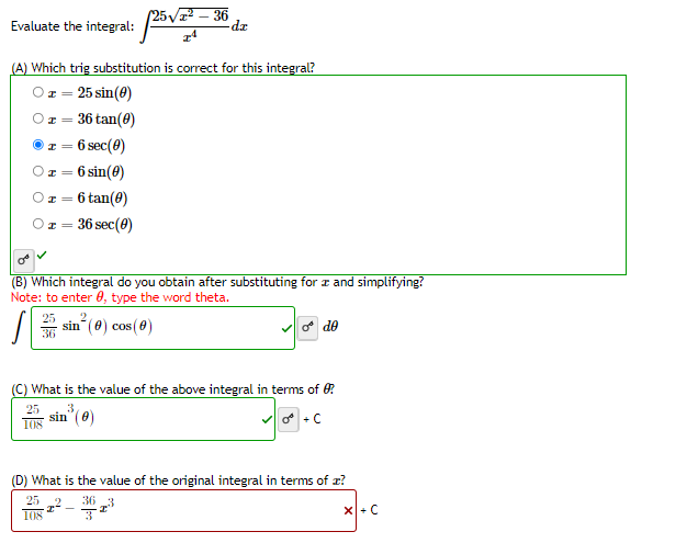 (25V – 36
Evaluate the integral:
(A) Which trig substitution is correct for this integral?
Oz = 25 sin(0)
I = 36 tan(e)
6 sec(0)
6 sin(8)
6 tan(8)
36 sec(0)
(B) Which integral do you obtain after substituting for z and simplifying?
Note: to enter 0, type the word theta.
2.
25
36
sin (0) cos (0)
de
(C) What is the value of the above integral in tems of 0
25
3
sin" (0)
108
(D) What is the value of the original integral in terms of z?
25
36 3
108
