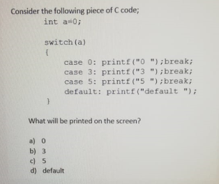 Consider the following piece of C code;
int a 0;
switch (a)
case 0: printf ("0 "); break;
case 3: printf ("3 "); break;
case 5: printf("5 ");break;
default: printf ("default ");
What will be printed on the screen?
a) o
b) 3
c) 5
d) default
