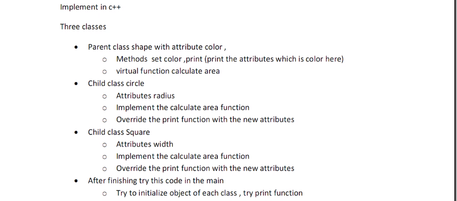 Implement in c++
Three classes
Parent class shape with attribute color ,
o Methods set color ,print (print the attributes which is color here)
o virtual function calculate area
Child class circle
o Attributes radius
o Implement the calculate area function
o Override the print function with the new attributes
Child class Square
o Attributes width
o Implement the calculate area function
Override the print function with the new attributes
After finishing try this code in the main
Try to initialize object of each class , try print function
