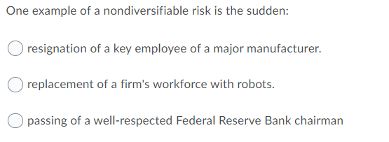 One example of a nondiversifiable risk is the sudden:
resignation of a key employee of a major manufacturer.
replacement of a firm's workforce with robots.
passing of a well-respected Federal Reserve Bank chairman
