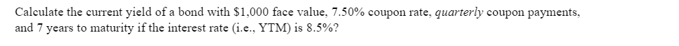 Calculate the current yield of a bond with $1,000 face value, 7.50% coupon rate, quarterly coupon payments,
and 7 years to maturity if the interest rate (i.e., YTM) is 8.5%?
