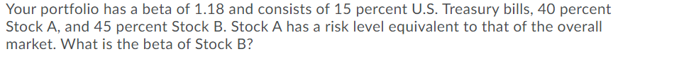 Your portfolio has a beta of 1.18 and consists of 15 percent U.S. Treasury bills, 40 percent
Stock A, and 45 percent Stock B. Stock A has a risk level equivalent to that of the overall
market. What is the beta of Stock B?
