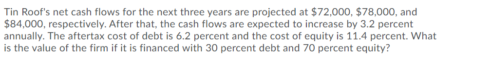 Tin Roof's net cash flows for the next three years are projected at $72,00O, $78,000, and
$84,000, respectively. After that, the cash flows are expected to increase by 3.2 percent
annually. The aftertax cost of debt is 6.2 percent and the cost of equity is 11.4 percent. What
is the value of the firm if it is financed with 30 percent debt and 70 percent equity?
