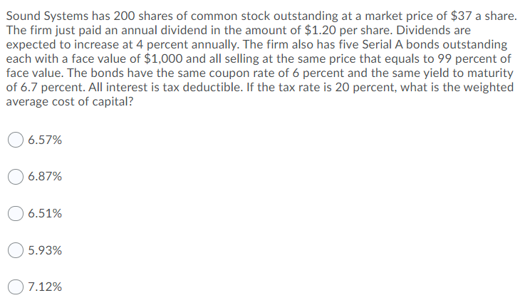 Sound Systems has 200 shares of common stock outstanding at a market price of $37 a share.
The firm just paid an annual dividend in the amount of $1.20 per share. Dividends are
expected to increase at 4 percent annually. The firm also has five Serial A bonds outstanding
each with a face value of $1,000 and all selling at the same price that equals to 99 percent of
face value. The bonds have the same coupon rate of 6 percent and the same yield to maturity
of 6.7 percent. All interest is tax deductible. If the tax rate is 20 percent, what is the weighted
average cost of capital?
6.57%
6.87%
6.51%
5.93%
7.12%
