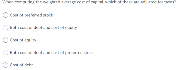 When computing the weighted average cost of capital, which of these are adjusted for taxes?
Cost of preferred stock
Both cost of debt and cost of equity
Cost of equity
Both cost of debt and cost of preferred stock
Cost of debt
