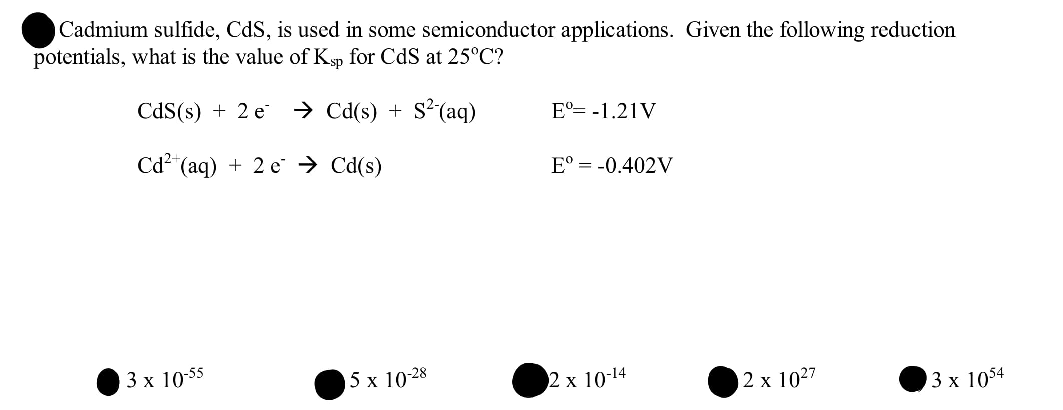 Cadmium sulfide, CdS, is used in some semiconductor applications. Given the following reduction
potentials, what is the value of Kp for CdS at 25°C?
CdS(s) + 2 e
→ Cd(s) + S²(aq)
E°= -1.21V
Cd²*(aq) + 2 e → Cd(s)
E° = -0.402V
3х 1055
5 x 10-28
2 x 10-14
2 x 10²7
3х 1054
