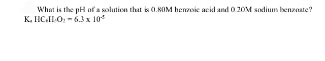 What is the pH of a solution that is 0.80M benzoic acid and 0.20M sodium benzoate?
K. HC&H5O2 = 6.3 x 10s
