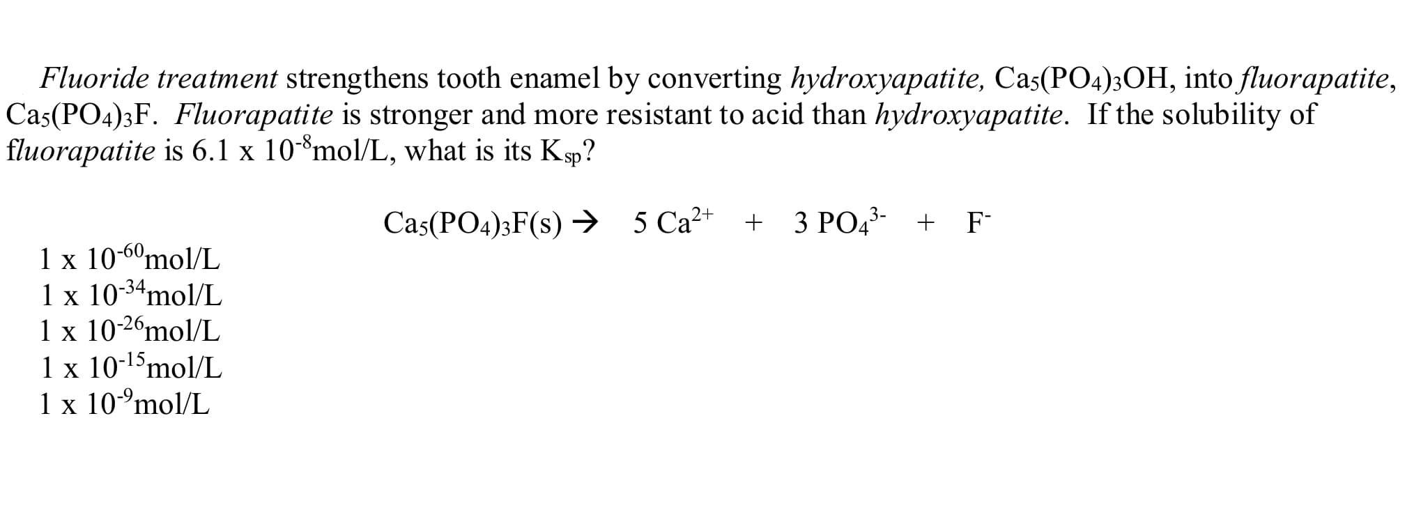 Fluoride treatment strengthens tooth enamel by converting hydroxyapatite, Cas(PO4)3OH, into fluorapatite,
Cas(PO4)3F. Fluorapatite is stronger and more resistant to acid than hydroxyapatite. If the solubility of
fluorapatite is 6.1 x 10-*mol/L, what is its Ksp?
Cas(PO4)3F(s) → 5 Ca²+ + 3 PO4³- + F-
1 x 10-6ºmol/L
1 x 10-34mol/L
1 x 10-2ºmol/L
1 x 10-15mol/L
1 x 10°mol/L
