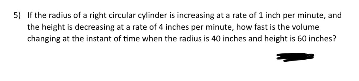 5) If the radius of a right circular cylinder is increasing at a rate of 1 inch per minute, and
the height is decreasing at a rate of 4 inches per minute, how fast is the volume
changing at the instant of time when the radius is 40 inches and height is 60 inches?
