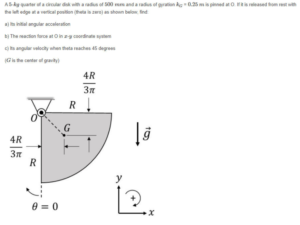 A 5-kg quarter of a circular disk with a radius of 500 mm and a radius of gyration kg = 0.25 m is pinned at O. If it is released from rest with
the left edge at a vertical position (theta is zero) as shown below, find:
a) Its initial angular acceleration
b) The reaction force at O in -y coordinate system
c) Its angular velocity when theta reaches 45 degrees
(G is the center of gravity)
4R
Зп
R !
G
4R
R
y
0 = 0
