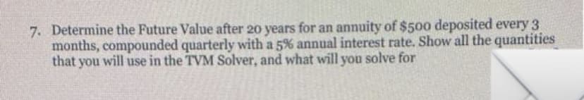 7. Determine the Future Value after 20 years for an annuity of $500 deposited every 3
months, compounded quarterly with a 5% annual interest rate. Show all the quantities
that you will use in the TVM Solver, and what will you solve for