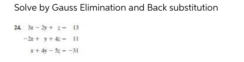 Solve by Gauss Elimination and Back substitution
24. 3x-2y + z = 13
-2x + y + 4z -
11
x + 4y - 5z--31