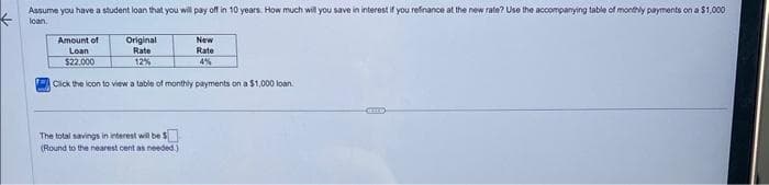 ←
Assume you have a student loan that you will pay off in 10 years. How much will you save in interest if you refinance at the new rate? Use the accompanying table of monthly payments on a $1,000
loan.
Amount of
Loan
$22.000
Original
Rate
12%
New
Rate
4%
Click the icon to view a table of monthly payments on a $1,000 loan.
The total savings in interest will be $
(Round to the nearest cent as needed.)
CELLS