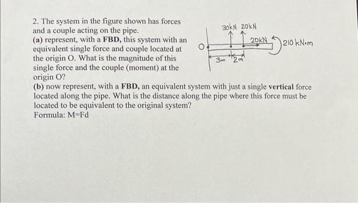 2. The system in the figure shown has forces
and a couple acting on the pipe.
(a) represent, with a FBD, this system with an
equivalent single force and couple located at
the origin O. What is the magnitude of this
single force and the couple (moment) at the
origin O?
30kN 20KN
3m 2m
20KN
210 kN.m
(b) now represent, with a FBD, an equivalent system with just a single vertical force
located along the pipe. What is the distance along the pipe where this force must be
located to be equivalent to the original system?
Formula: M-Fd