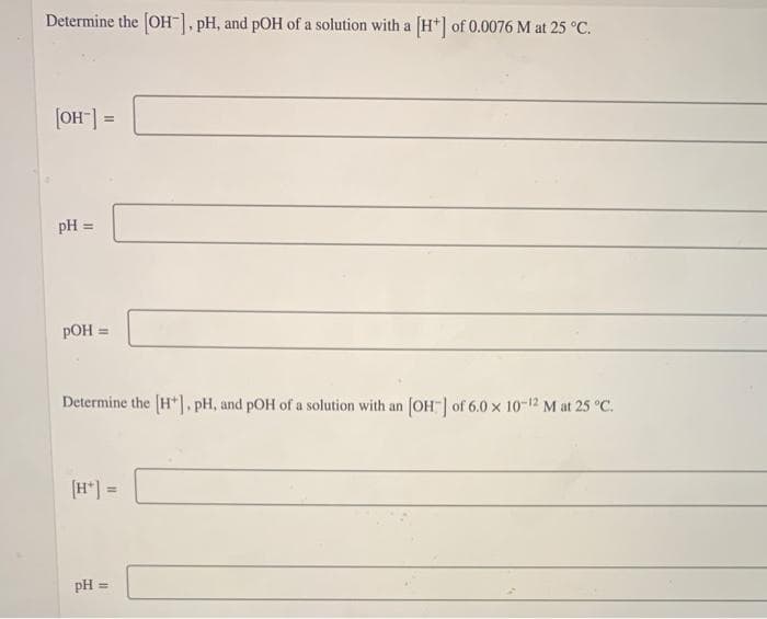 Determine the [OH-], pH, and pOH of a solution with a [H+] of 0.0076 M at 25 °C.
[OH-] =
pH =
pOH =
Determine the [H], pH, and pOH of a solution with an [OH-] of 6.0 × 10-12 M at 25 °C.
pH =
=