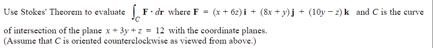 Use Stokes' Theorem to evaluate
of intersection of the plane x + 3y +z = 12 with the coordinate planes.
(Assume that C is oriented counterclockwise as viewed from above.)
F. dr where F = (x + 6z)i + (8x + y)j + (10y −z) k_and C is the curve