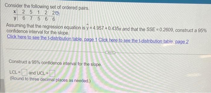 Consider the following set of ordered pairs.
X 2 5 1 2 20
y 6 75 66
Assuming that the regression equation is y=4.957 +0.435x and that the SSE = 0.2609, construct a 95%
confidence interval for the slope.
Click here to see the t-distribution table, page 1 Click here to see the t-distribution table. page 2
Construct a 95% confidence interval for the slope.
LCL = and UCL =
(Round to three decimal places as needed.)
