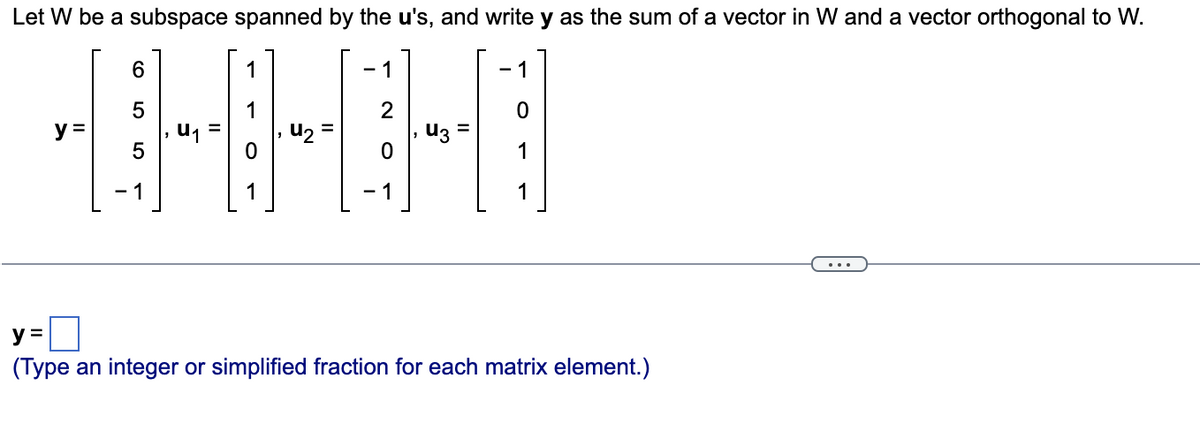 Let W be a subspace spanned by the u's, and write y as the sum of a vector in W and a vector orthogonal to W.
y =
6
5
5
1
1
u₂
-1
2
0
1
u3
- 1
0
1
1
y =
(Type an integer or simplified fraction for each matrix element.)