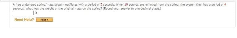 A free undamped spring/mass system oscillates with a period of 5 seconds. When 10 pounds are removed from the spring, the system then has a period of 4
seconds. What was the weight of the original mass on the spring? (Round your answer to one decimal place.)
lb
Need Help? Read It