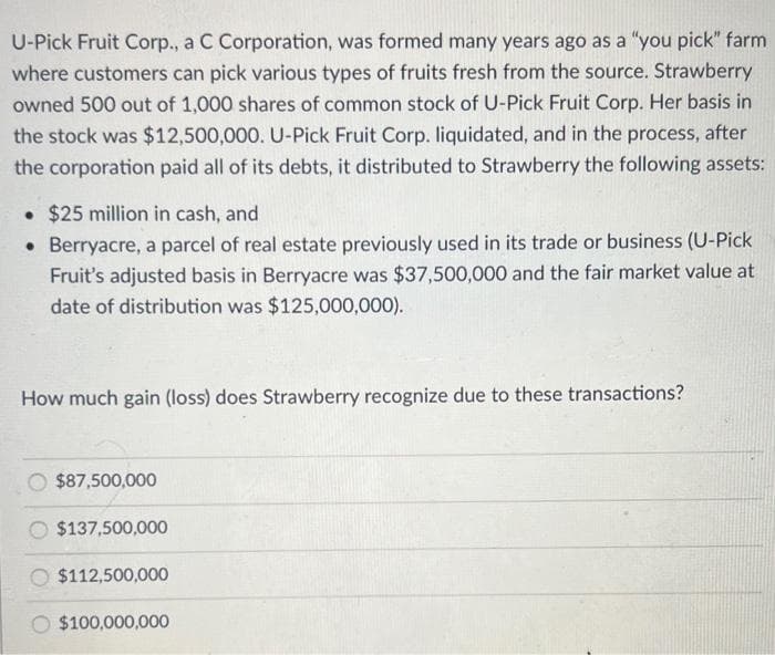 U-Pick Fruit Corp., a C Corporation, was formed many years ago as a "you pick" farm
where customers can pick various types of fruits fresh from the source. Strawberry
owned 500 out of 1,000 shares of common stock of U-Pick Fruit Corp. Her basis in
the stock was $12,500,000. U-Pick Fruit Corp. liquidated, and in the process, after
the corporation paid all of its debts, it distributed to Strawberry the following assets:
• $25 million in cash, and
• Berryacre, a parcel of real estate previously used in its trade or business (U-Pick
Fruit's adjusted basis in Berryacre was $37,500,000 and the fair market value at
date of distribution was $125,000,000).
How much gain (loss) does Strawberry recognize due to these transactions?
$87,500,000
$137,500,000
$112,500,000
$100,000,000