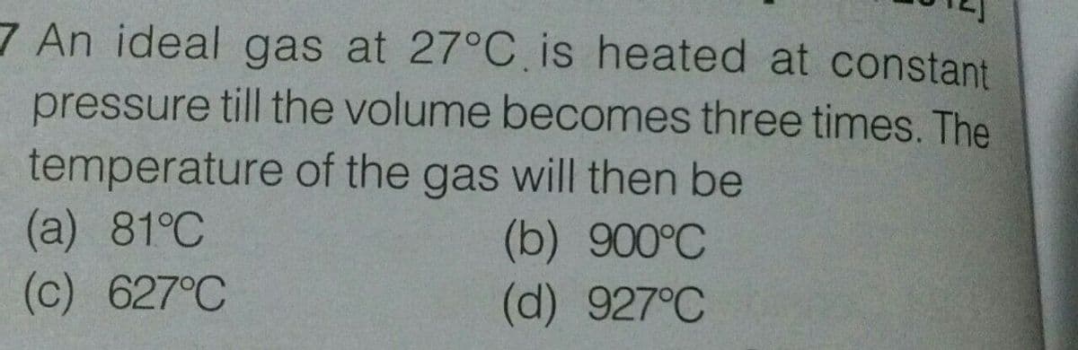 7 An ideal gas at 27°C is heated at constant
pressure till the volume becomes three times. The
temperature of the gas will then be
(a) 81°C
(c) 627°C
(b) 900°C
(d) 927°C
