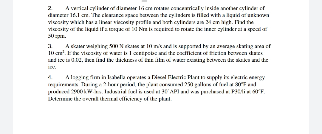 2. A vertical cylinder of diameter 16 cm rotates concentrically inside another cylinder of
diameter 16.1 cm. The clearance space between the cylinders is filled with a liquid of unknown
viscosity which has a linear viscosity profile and both cylinders are 24 cm high. Find the
viscosity of the liquid if a torque of 10 Nm is required to rotate the inner cylinder at a speed of
50 rpm.
3. A skater weighing 500 N skates at 10 m/s and is supported by an average skating area of
10 cm². If the viscosity of water is 1 centipoise and the coefficient of friction between skates
and ice is 0.02, then find the thickness of thin film of water existing between the skates and the
ice.
4.
A logging firm in Isabella operates a Diesel Electric Plant to supply its electric energy
requirements. During a 2-hour period, the plant consumed 250 gallons of fuel at 80°F and
produced 2900 kW-hrs. Industrial fuel is used at 30°API and was purchased at P30/li at 60°F.
Determine the overall thermal efficiency of the plant.