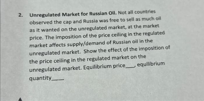 2. Unregulated Market for Russian Oil. Not all countries
observed the cap and Russia was free to sell as much oil
as it wanted on the unregulated market, at the market
price. The imposition of the price ceiling in the regulated
market affects supply/demand of Russian oil in the
unregulated market. Show the effect of the imposition of
the price ceiling in the regulated market on the
unregulated market. Equilibrium price equilibrium
quantity